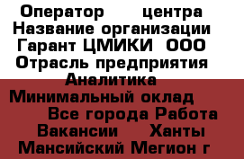 Оператор Call-центра › Название организации ­ Гарант-ЦМИКИ, ООО › Отрасль предприятия ­ Аналитика › Минимальный оклад ­ 17 000 - Все города Работа » Вакансии   . Ханты-Мансийский,Мегион г.